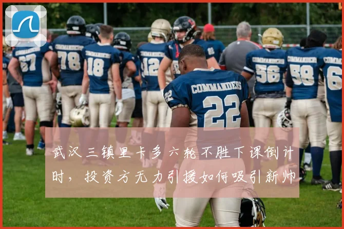 武汉三镇里卡多六轮不胜下课倒计时，投资方无力引援如何吸引新帅？
