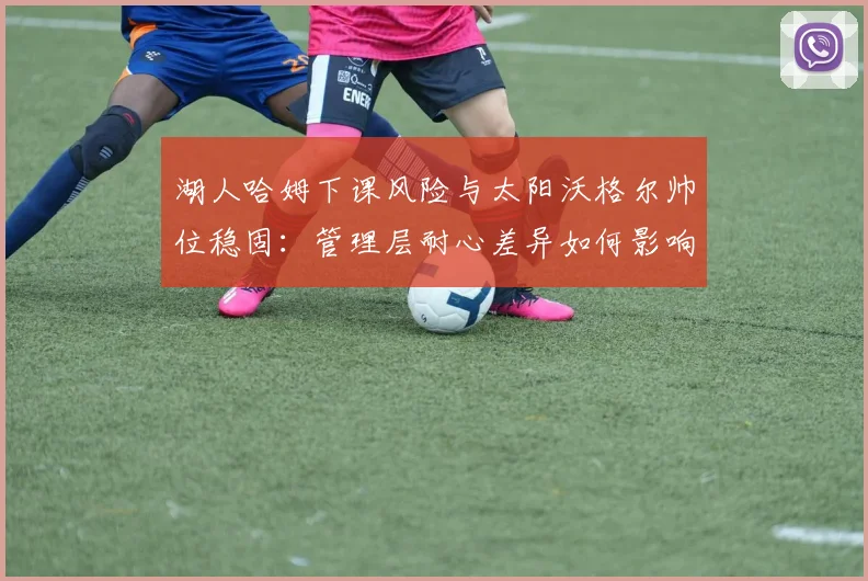 湖人哈姆下课风险与太阳沃格尔帅位稳固：管理层耐心差异如何影响重建