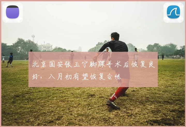 北京国安张玉宁脚踝手术后恢复良好，八月初有望恢复合练